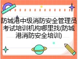 防城港中级消防安全管理员考试培训机构哪里找(防城港消防安全培训)
