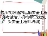 包头初级道路运输安全工程师考试培训机构哪里找(包头安全工程师培训)