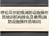 呼伦贝尔初级消防设施操作员培训机构排名及费用(消防设施操作员培训)