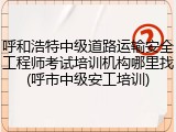 呼和浩特中级道路运输安全工程师考试培训机构哪里找(呼市中级安工培训)