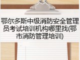 鄂尔多斯中级消防安全管理员考试培训机构哪里找(鄂市消防管理培训)