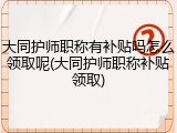 大同护师职称有补贴吗怎么领取呢(大同护师职称补贴领取)