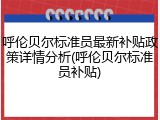 呼伦贝尔标准员最新补贴政策详情分析(呼伦贝尔标准员补贴)