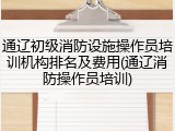 通辽初级消防设施操作员培训机构排名及费用(通辽消防操作员培训)