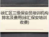 徐汇区三级保安员培训机构排名及费用(徐汇保安培训收费)