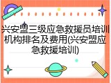 兴安盟三级应急救援员培训机构排名及费用(兴安盟应急救援培训)