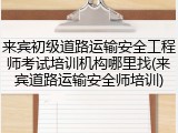 来宾初级道路运输安全工程师考试培训机构哪里找(来宾道路运输安全师培训)