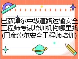 巴彦淖尔中级道路运输安全工程师考试培训机构哪里找(巴彦淖尔安全工程师培训)