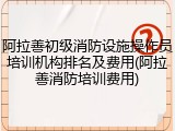 阿拉善初级消防设施操作员培训机构排名及费用(阿拉善消防培训费用)
