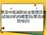 果洛中级消防安全管理员考试培训机构哪里找(果洛消防培训)