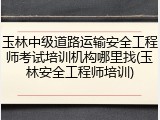 玉林中级道路运输安全工程师考试培训机构哪里找(玉林安全工程师培训)