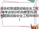 百色初级道路运输安全工程师考试培训机构哪里找(百色道路运输安全工程师培训)