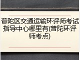 普陀区交通运输环评师考试指导中心哪里有(普陀环评师考点)