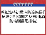 呼和浩特初级消防设施操作员培训机构排名及费用(消防培训费用排名)