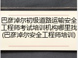巴彦淖尔初级道路运输安全工程师考试培训机构哪里找(巴彦淖尔安全工程师培训)