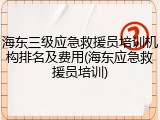 海东三级应急救援员培训机构排名及费用(海东应急救援员培训)