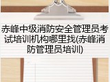 赤峰中级消防安全管理员考试培训机构哪里找(赤峰消防管理员培训)