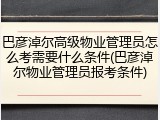 巴彦淖尔高级物业管理员怎么考需要什么条件(巴彦淖尔物业管理员报考条件)