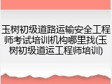 玉树初级道路运输安全工程师考试培训机构哪里找(玉树初级道运工程师培训)