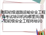 南阳初级道路运输安全工程师考试培训机构哪里找(南阳初级安全工程师培训)