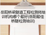 岳阳桥梁隧道工程检测师培训机构哪个最好(岳阳最佳桥隧检测培训)