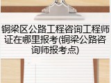 铜梁区公路工程咨询工程师证在哪里报考(铜梁公路咨询师报考点)