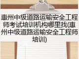 惠州中级道路运输安全工程师考试培训机构哪里找(惠州中级道路运输安全工程师培训)