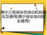 南宁三级保安员培训机构排名及费用(南宁保安培训排名费用)