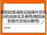 南阳初级消防设施操作员培训机构排名及费用(南阳消防操作员培训费用)