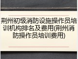 荆州初级消防设施操作员培训机构排名及费用(荆州消防操作员培训费用)