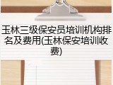 玉林三级保安员培训机构排名及费用(玉林保安培训收费)