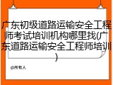 广东初级道路运输安全工程师考试培训机构哪里找(广东道路运输安全工程师培训)