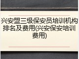 兴安盟三级保安员培训机构排名及费用(兴安保安培训费用)