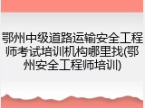 鄂州中级道路运输安全工程师考试培训机构哪里找(鄂州安全工程师培训)