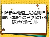 湘潭桥梁隧道工程检测师培训机构哪个最好(湘潭桥梁隧道检测培训)