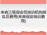 来宾三级保安员培训机构排名及费用(来宾保安培训费用)