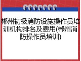 郴州初级消防设施操作员培训机构排名及费用(郴州消防操作员培训)