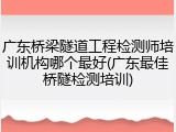 广东桥梁隧道工程检测师培训机构哪个最好(广东最佳桥隧检测培训)