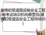 湖南初级道路运输安全工程师考试培训机构哪里找(湖南初级道运安全工程师培训)