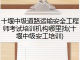 十堰中级道路运输安全工程师考试培训机构哪里找(十堰中级安工培训)