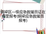 铜梁区一级应急救援员证在哪里报考(铜梁应急救援员报考)