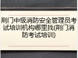 荆门中级消防安全管理员考试培训机构哪里找(荆门消防考试培训)