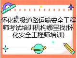 怀化初级道路运输安全工程师考试培训机构哪里找(怀化安全工程师培训)