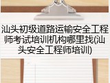 汕头初级道路运输安全工程师考试培训机构哪里找(汕头安全工程师培训)