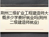 荆州二级矿业工程建造师大概多少学费好就业吗(荆州二级建造师就业)