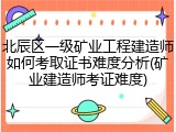 北辰区一级矿业工程建造师如何考取证书难度分析(矿业建造师考证难度)