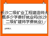 长沙二级矿业工程建造师大概多少学费好就业吗(长沙二级矿建师学费就业)
