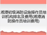 湘潭初级消防设施操作员培训机构排名及费用(湘潭消防操作员培训费用)
