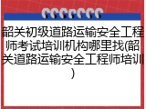 韶关初级道路运输安全工程师考试培训机构哪里找(韶关道路运输安全工程师培训)