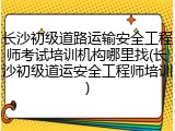 长沙初级道路运输安全工程师考试培训机构哪里找(长沙初级道运安全工程师培训)